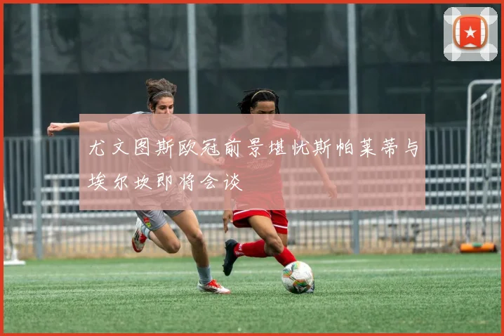 尤文图斯欧冠前景堪忧斯帕莱蒂与埃尔坎即将会谈