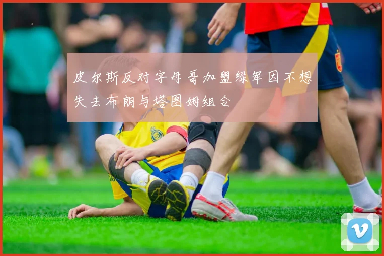 皮尔斯反对字母哥加盟绿军因不想失去布朗与塔图姆组合
