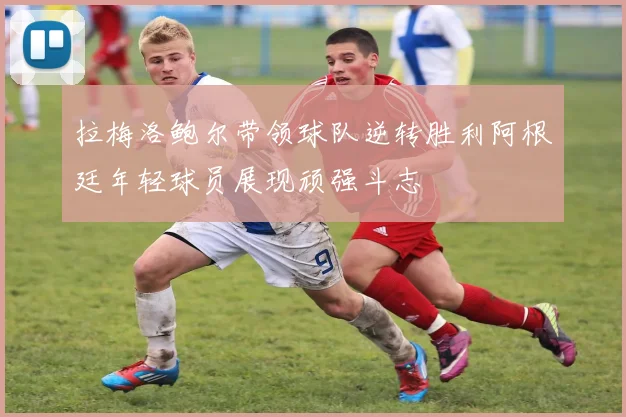 拉梅洛鲍尔带领球队逆转胜利阿根廷年轻球员展现顽强斗志