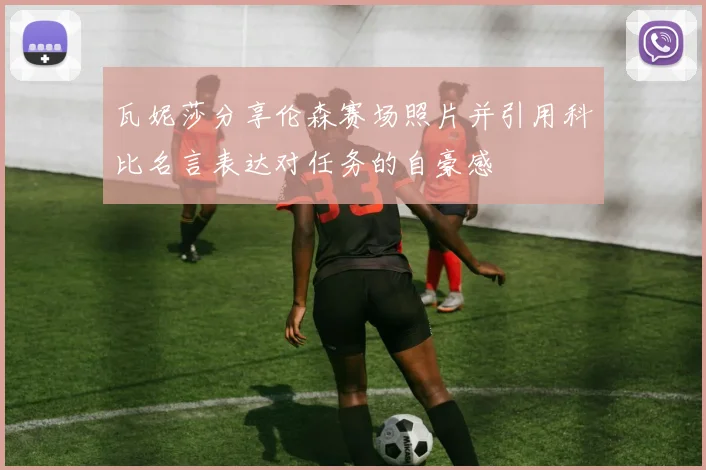 瓦妮莎分享伦森赛场照片并引用科比名言表达对任务的自豪感