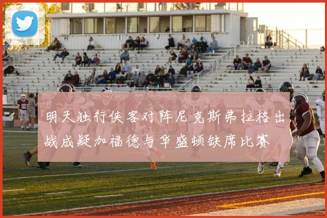 明天独行侠客对阵尼克斯弗拉格出战成疑加福德与华盛顿缺席比赛