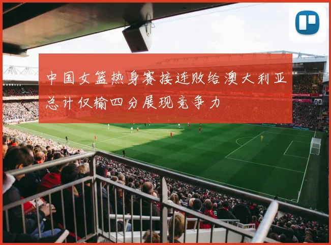 中国女篮热身赛接连败给澳大利亚总计仅输四分展现竞争力