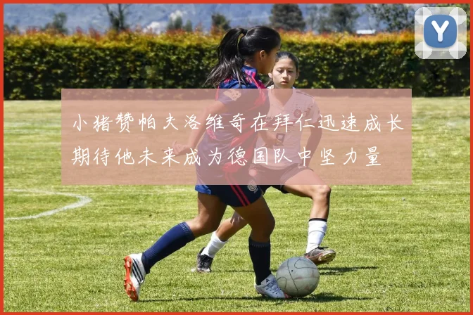 小猪赞帕夫洛维奇在拜仁迅速成长期待他未来成为德国队中坚力量