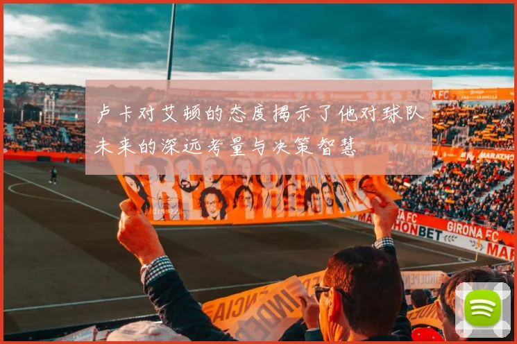 卢卡对艾顿的态度揭示了他对球队未来的深远考量与决策智慧