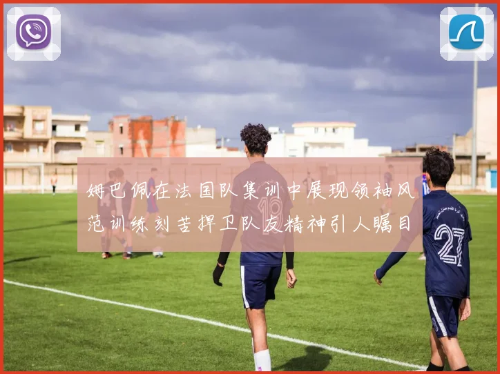 姆巴佩在法国队集训中展现领袖风范训练刻苦捍卫队友精神引人瞩目