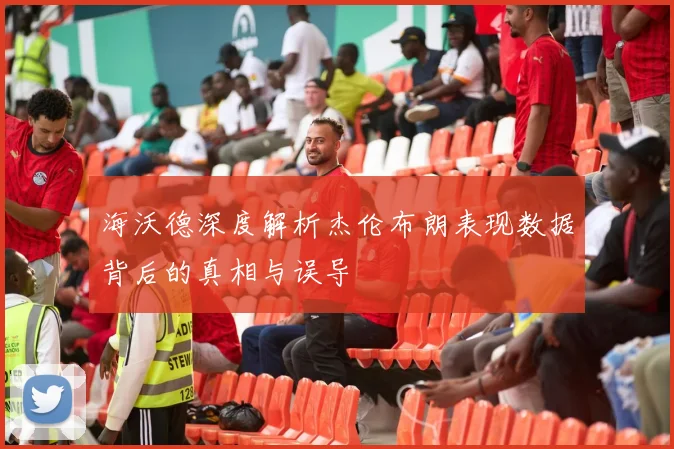 海沃德深度解析杰伦布朗表现数据背后的真相与误导
