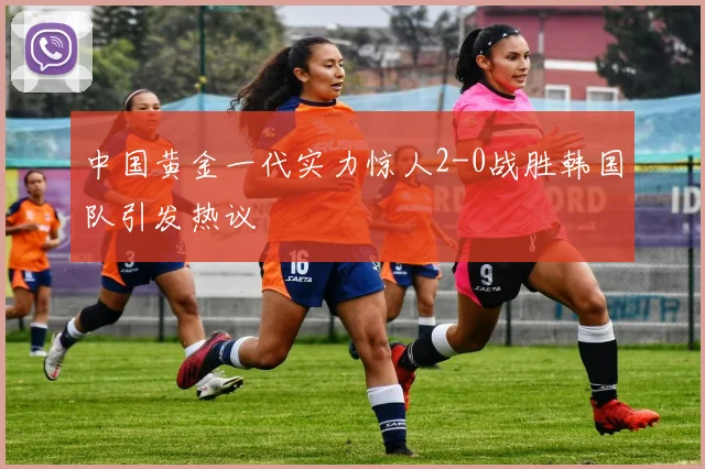中国黄金一代实力惊人2-0战胜韩国队引发热议