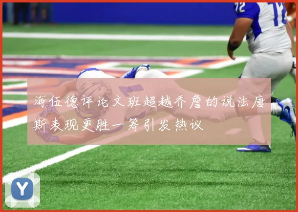 海伍德评论文班超越乔詹的说法唐斯表现更胜一筹引发热议