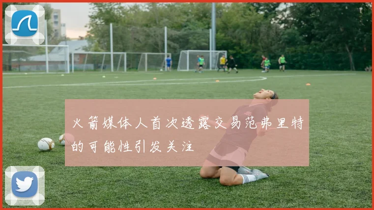 火箭媒体人首次透露交易范弗里特的可能性引发关注