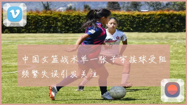 中国女篮战术单一张子宇接球受阻频繁失误引发关注