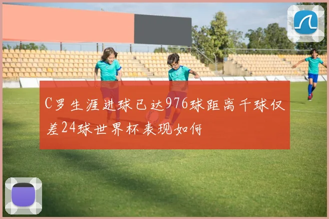 C罗生涯进球已达976球距离千球仅差24球世界杯表现如何