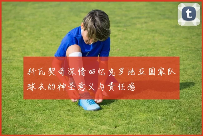 科瓦契奇深情回忆克罗地亚国家队球衣的神圣意义与责任感