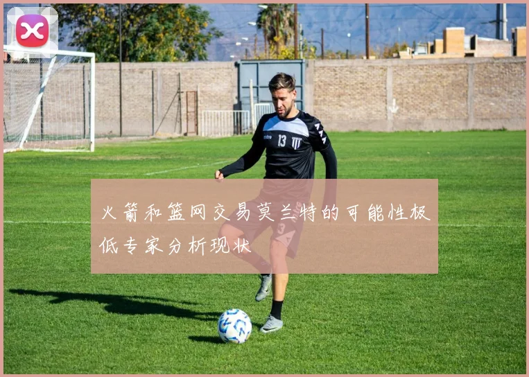 火箭和篮网交易莫兰特的可能性极低专家分析现状