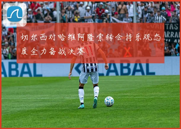 切尔西对哈维阿隆索转会持乐观态度全力备战决赛