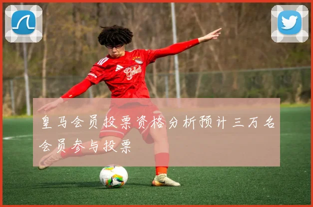 皇马会员投票资格分析预计三万名会员参与投票