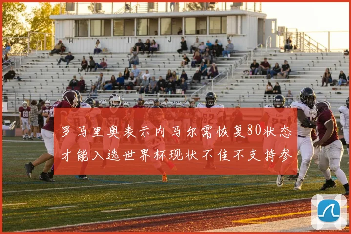 罗马里奥表示内马尔需恢复80状态才能入选世界杯现状不佳不支持参赛