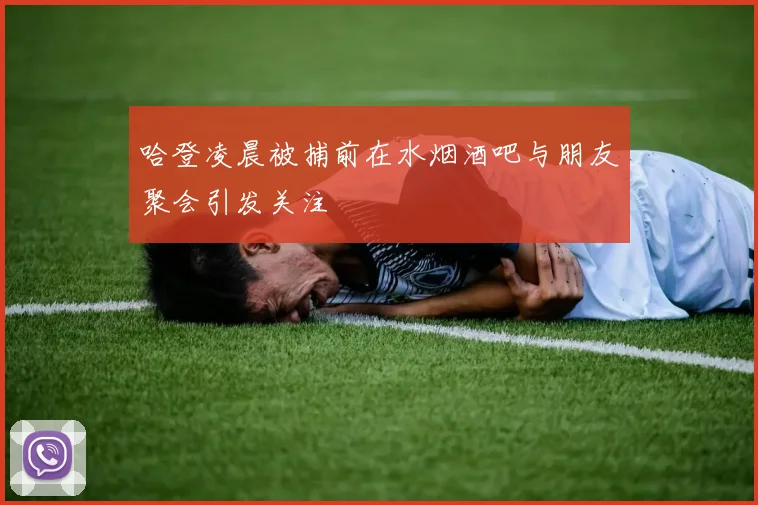 哈登凌晨被捕前在水烟酒吧与朋友聚会引发关注