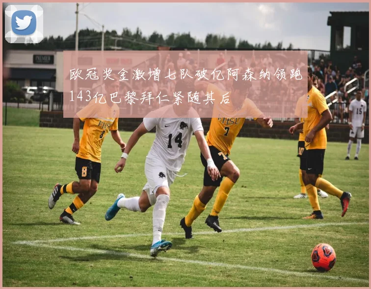 欧冠奖金激增七队破亿阿森纳领跑143亿巴黎拜仁紧随其后