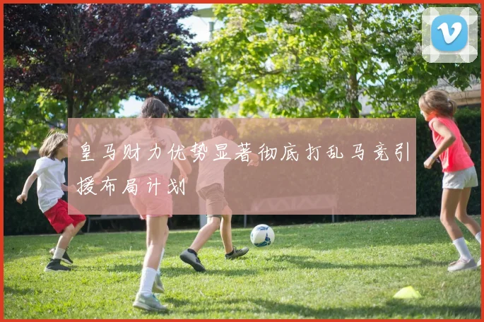 皇马财力优势显著彻底打乱马竞引援布局计划