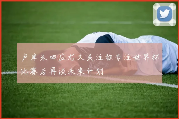 卢库米回应尤文关注称专注世界杯比赛后再谈未来计划