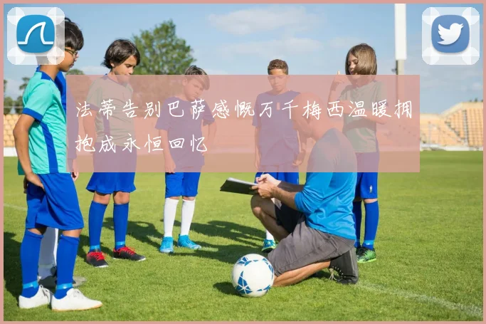 法蒂告别巴萨感慨万千梅西温暖拥抱成永恒回忆