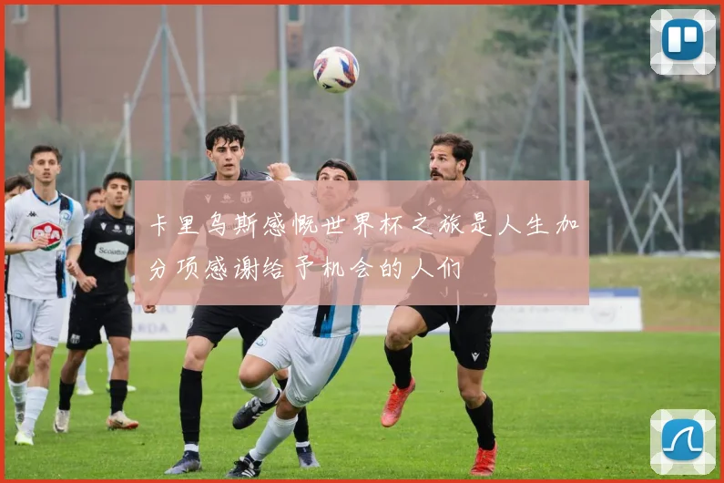 卡里乌斯感慨世界杯之旅是人生加分项感谢给予机会的人们