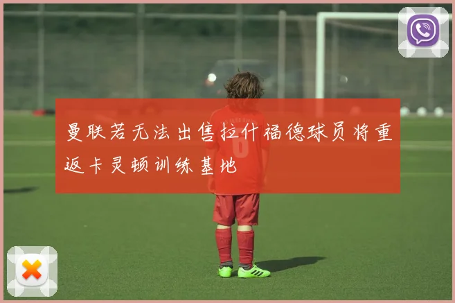 曼联若无法出售拉什福德球员将重返卡灵顿训练基地