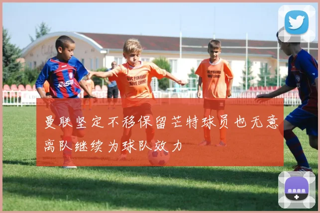 曼联坚定不移保留芒特球员也无意离队继续为球队效力