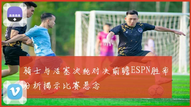 骑士与活塞次轮对决前瞻ESPN胜率分析揭示比赛悬念