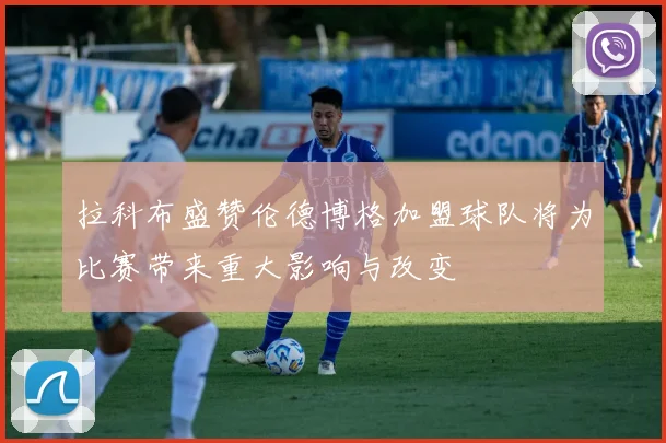 拉科布盛赞伦德博格加盟球队将为比赛带来重大影响与改变