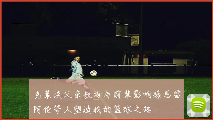 克莱谈父亲教诲与前辈影响感恩雷阿伦等人塑造我的篮球之路