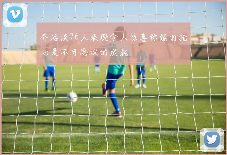 乔治谈76人表现令人惊喜称能打抢七是不可思议的成就