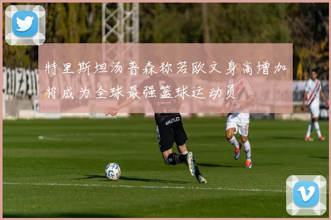 特里斯坦汤普森称若欧文身高增加将成为全球最强篮球运动员