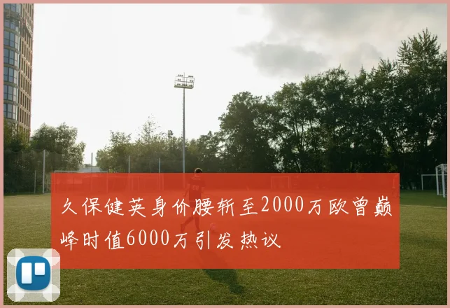 久保健英身价腰斩至2000万欧曾巅峰时值6000万引发热议